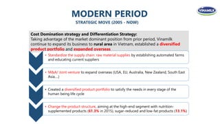 MODERN PERIOD
STRATEGIC MOVE (2005 - NOW)
Cost Domination strategy and Differentiation Strategy:
Taking advantage of the market dominant position from prior period, Vinamilk
continue to expand its business to rural area in Vietnam, established a diversified
product portfolio and expanded overseas
• Standardize the supply chain: raw material supplies by establishing automated farms
and educating current suppliers
• M&A/ Joint venture to expand overseas (USA, EU, Australia, New Zealand, South East
Asia,…)
• Created a diversified product portfolio to satisfy the needs in every stage of the
human being life cycle
• Change the product structure, aiming at the high-end segment with nutrition-
supplemented products (61.3% in 2015), sugar-reduced and low-fat products (13.1%)
 