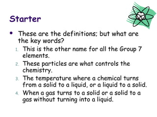 Starter 
 These are the definitions; but what are 
the key words? 
1. This is the other name for all the Group 7 
elements. 
2. These particles are what controls the 
chemistry. 
3. The temperature where a chemical turns 
from a solid to a liquid, or a liquid to a solid. 
4. When a gas turns to a solid or a solid to a 
gas without turning into a liquid. 
 