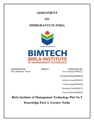 ASSIGNMENT
ON
IMMIGRANTS IN INDIA
SUBMITTED TO: GROUP 7 SUBMITTED BY:
Prof. Himanshi Tiwari Tarun Dahiya(20DM227)
V Soumith Reddy(20DM235)
Vidisha Verma(20DM243)
Sabhya Bajaj(20DM262)
Abhishek Patil(20DM271)
Pranav Bharti(20DM282)
Birla Institute of Management Technology Plot No 5
Knowledge Park 2, Greater Noida
 