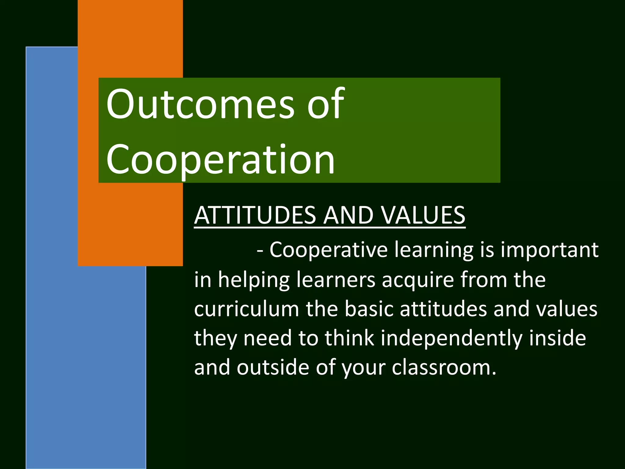 Outcomes of
Cooperation
    ATTITUDES AND VALUES
           - Cooperative learning is important
    in helping learners acquire from the
    curriculum the basic attitudes and values
    they need to think independently inside
    and outside of your classroom.
 