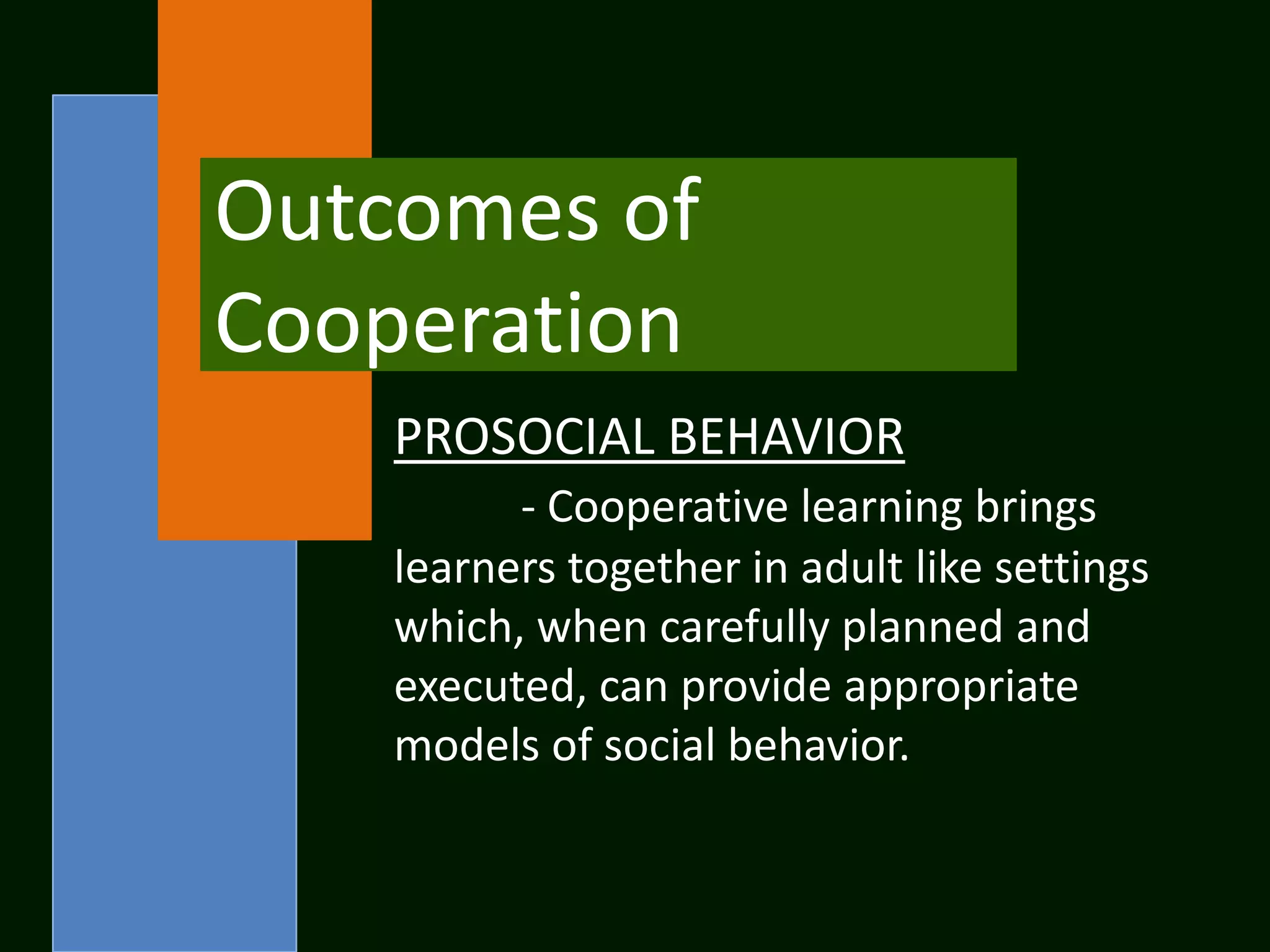 Outcomes of
Cooperation
    PROSOCIAL BEHAVIOR
          - Cooperative learning brings
    learners together in adult like settings
    which, when carefully planned and
    executed, can provide appropriate
    models of social behavior.
 
