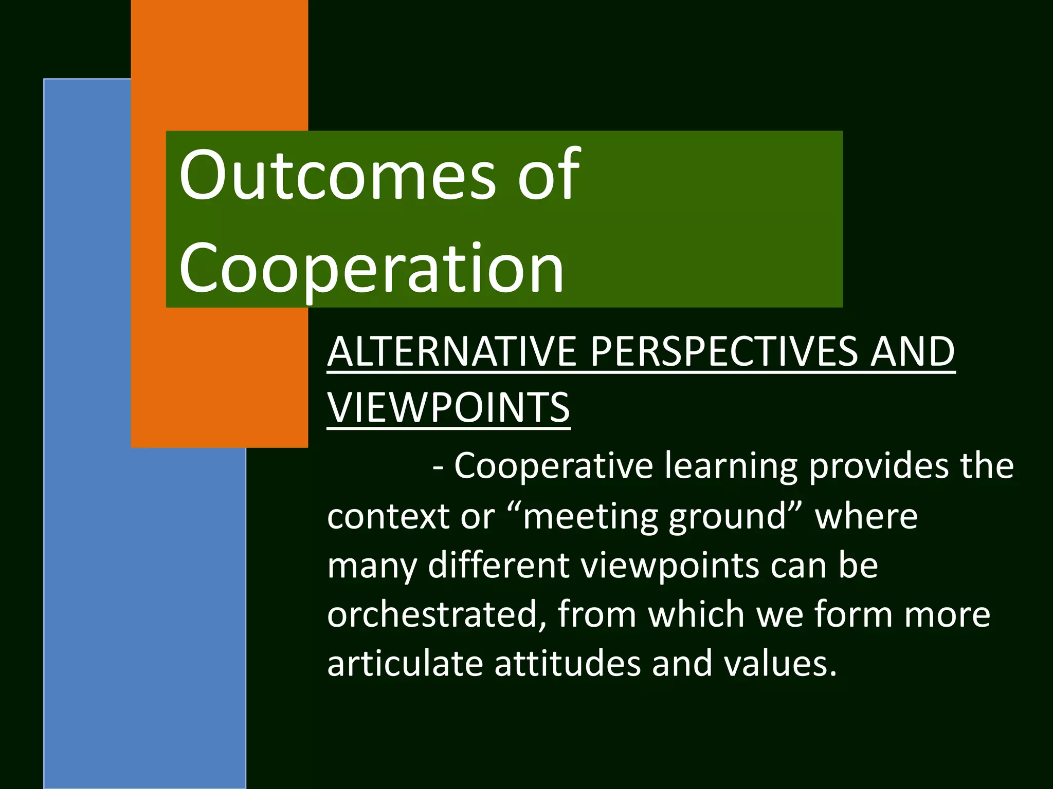 Outcomes of
Cooperation
    ALTERNATIVE PERSPECTIVES AND
    VIEWPOINTS
           - Cooperative learning provides the
    context or “meeting ground” where
    many different viewpoints can be
    orchestrated, from which we form more
    articulate attitudes and values.
 