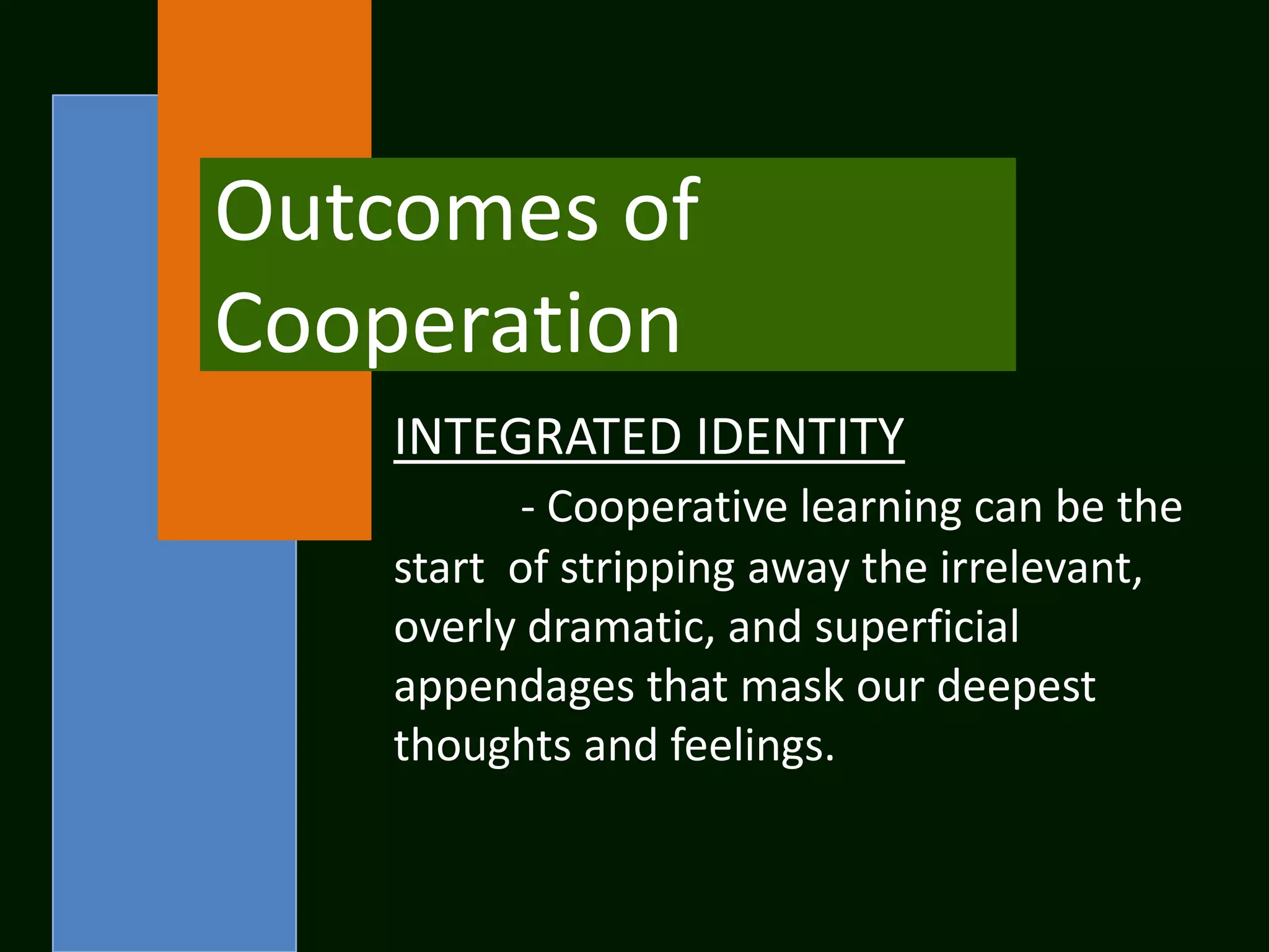 Outcomes of
Cooperation
    INTEGRATED IDENTITY
          - Cooperative learning can be the
    start of stripping away the irrelevant,
    overly dramatic, and superficial
    appendages that mask our deepest
    thoughts and feelings.
 