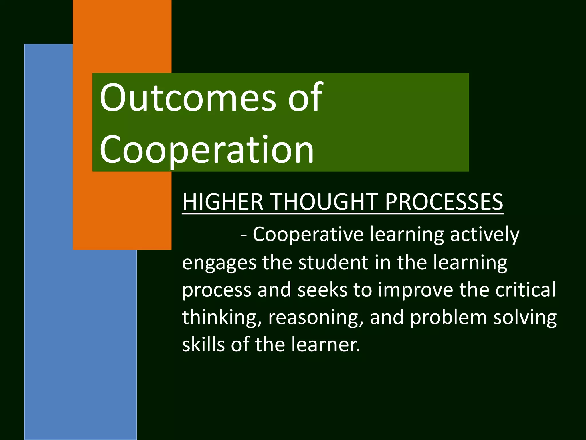 Outcomes of
Cooperation
    HIGHER THOUGHT PROCESSES
            - Cooperative learning actively
    engages the student in the learning
    process and seeks to improve the critical
    thinking, reasoning, and problem solving
    skills of the learner.
 