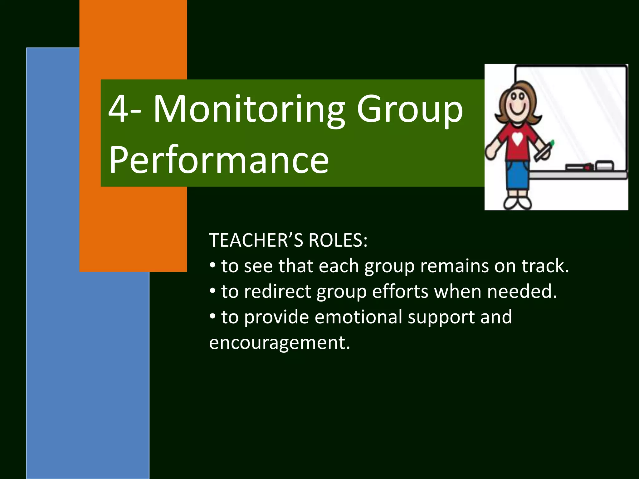 4- Monitoring Group
Performance
     TEACHER’S ROLES:
     • to see that each group remains on track.
     • to redirect group efforts when needed.
     • to provide emotional support and
     encouragement.
 