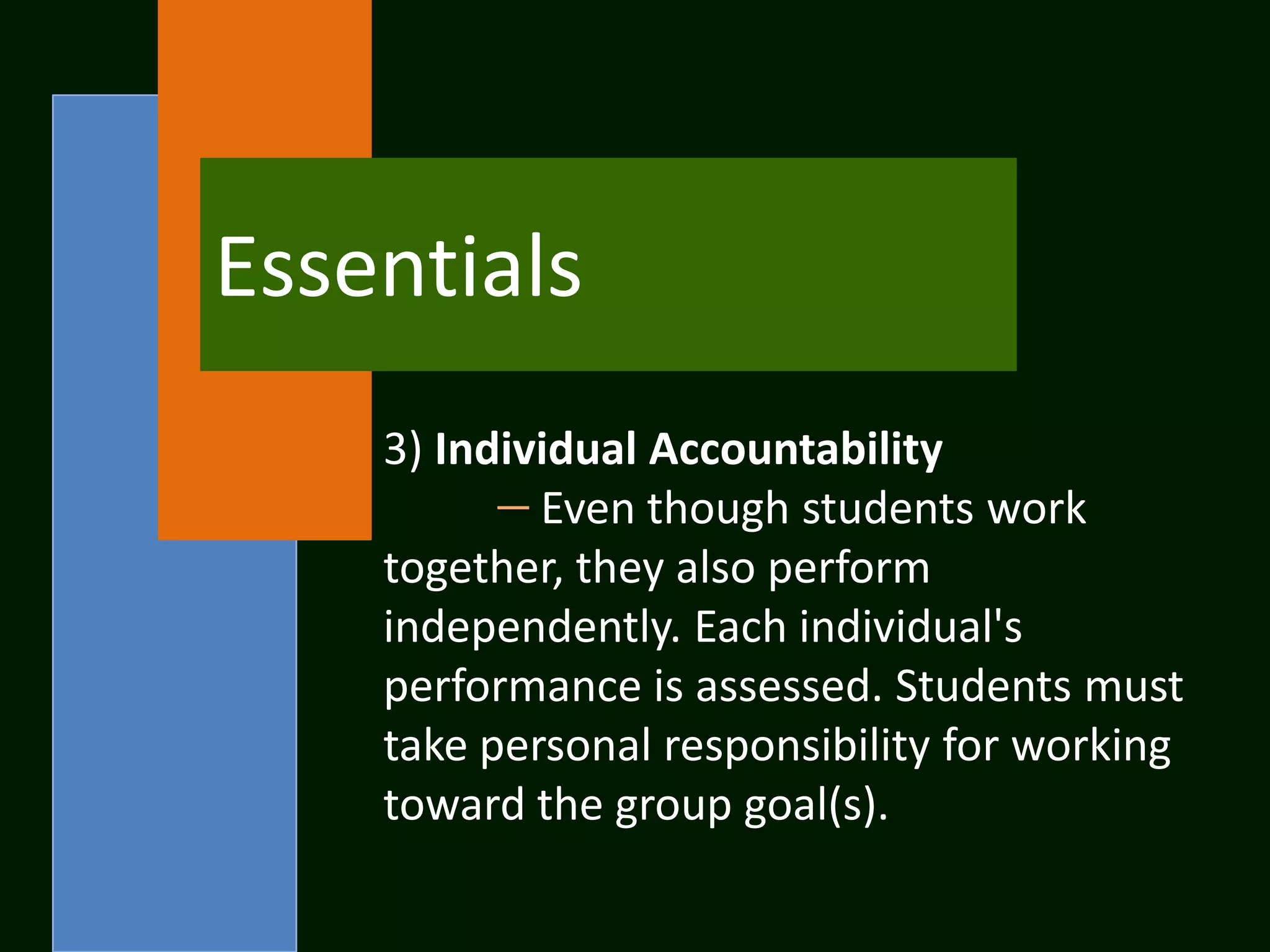 Essentials
    3) Individual Accountability
            Even though students work
    together, they also perform
    independently. Each individual's
    performance is assessed. Students must
    take personal responsibility for working
    toward the group goal(s).
 