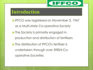 Introduction
 IFFCO   was registered on November 3, 1967
 as a Multi-state Co-operative Society

 The   Society is primarily engaged in
 production and distribution of fertilisers

 The   distribution of IFFCO's fertiliser is
 undertaken through over 39824 Co-
 operative Societies
 