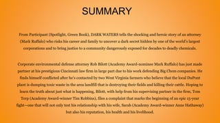 SUMMARY
From Participant (Spotlight, Green Book), DARK WATERS tells the shocking and heroic story of an attorney
(Mark Ruffalo) who risks his career and family to uncover a dark secret hidden by one of the world’s largest
corporations and to bring justice to a community dangerously exposed for decades to deadly chemicals.
Corporate environmental defense attorney Rob Bilott (Academy Award-nominee Mark Ruffalo) has just made
partner at his prestigious Cincinnati law firm in large part due to his work defending Big Chem companies. He
finds himself conflicted after he’s contacted by two West Virginia farmers who believe that the local DuPont
plant is dumping toxic waste in the area landfill that is destroying their fields and killing their cattle. Hoping to
learn the truth about just what is happening, Bilott, with help from his supervising partner in the firm, Tom
Terp (Academy Award-winner Tim Robbins), files a complaint that marks the beginning of an epic 15-year
fight—one that will not only test his relationship with his wife, Sarah (Academy Award-winner Anne Hathaway)
but also his reputation, his health and his livelihood.
 