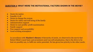 QUESTION 4- WHAT WERE THE MOTIVATIONAL FACTORS SHOWN IN THE MOVIE?
● Desire for justice
● Equality to all
● Desire to change the system
● Desire for safety and well being of the family
● Administration support
● Desire to earn profits- profit maximization
● Family support
● Peer support and accessibility
● Good working atmosphere
In accordance with Maslow’s theory of hierarchy of needs, we observed in the movie that
Robert Bilott’s most basic and prominent need was self actualization, that is the drive to be
best we possibly can, to fulfil our entire potential. He has given less priority to the other needs.
 