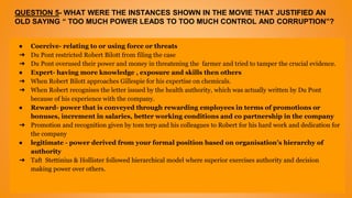 QUESTION 5- WHAT WERE THE INSTANCES SHOWN IN THE MOVIE THAT JUSTIFIED AN
OLD SAYING “ TOO MUCH POWER LEADS TO TOO MUCH CONTROL AND CORRUPTION”?
● Coercive- relating to or using force or threats
➔ Du Pont restricted Robert Bilott from filing the case
➔ Du Pont overused their power and money in threatening the farmer and tried to tamper the crucial evidence.
● Expert- having more knowledge , exposure and skills then others
➔ When Robert Bilott approaches Gillespie for his expertise on chemicals.
➔ When Robert recognises the letter issued by the health authority, which was actually written by Du Pont
because of his experience with the company.
● Reward- power that is conveyed through rewarding employees in terms of promotions or
bonuses, increment in salaries, better working conditions and co partnership in the company
➔ Promotion and recognition given by tom terp and his colleagues to Robert for his hard work and dedication for
the company
● legitimate - power derived from your formal position based on organisation’s hierarchy of
authority
➔ Taft Stettinius & Hollister followed hierarchical model where superior exercises authority and decision
making power over others.
 