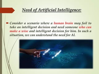 Need of Artificial Intelligence:
 Consider a scenario where a human brain may fail to
take an intelligent decision and need someone who can
make a wise and intelligent decision for him. In such a
situation, we can understand the need for Al.
 
