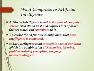 What Comprises to Artificial
Intelligence
 Artificial Intelligence is not just a part of computer
science even it's so vast and requires lots of other
factors which can contribute to it.
 To create the Al first we should know that how
intelligence is composed,
 so the Intelligence is an intangible part of our brain
which is a combination of Reasoning, learning,
problem-solving perception, language
understanding etc.
 