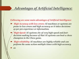 Advantages of Artificial Intelligence:
Following are some main advantages of Artificial Intelligence:
 High Accuracy with less errors: Al machines or systems are
prone to less errors and high accuracy as it takes decisions
as per pre-experience or information.
 High-Speed: Al systems cbe of very high-speed and fast-
decision making because of that Al systems can beat a chess
champion in the Chess game.
 High reliability: Al machines are highly reliable and can
perform the same action multiple times with high accuracy.
 an
 