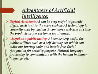 Advantages of Artificial
Intelligence:
 Digital Assistant: Al can be very useful to provide
digital assistant to the users such as Al technology is
currently used by various E-commerce websites to show
the products as per customer requirement.
 Useful as a public utility: Al can be very useful for
public utilities such as a self-driving car which can
make our journey safer and hassle-free, facial
recognition for security purpose, Natural language
processing to communicate with the human in human-
language, etc.
 