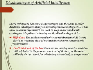 Disadvantages of Artificial Intelligence:
Every technology has some disadvantages, and the same goes for
Artificial intelligence. Being so advantageous technology still, it has
some disadvantages which we need to keep in our mind while
creating an Al system. Following are the disadvantages of Al:
 High Cost: The hardware and software requirement of Al is very
costly as it require slots of maintenance to meet current world
requirements.
 Can't think out of the box: Even we are making smarter machines
with Al, but still they cannot work out of the box, as the robot
will only do that work for which they are trained, or programmed.
 