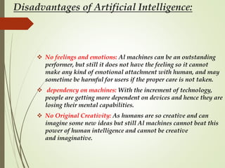 Disadvantages of Artificial Intelligence:
 No feelings and emotions: Al machines can be an outstanding
performer, but still it does not have the feeling so it cannot
make any kind of emotional attachment with human, and may
sometime be harmful for users if the proper care is not taken.
 dependency on machines: With the increment of technology,
people are getting more dependent on devices and hence they are
losing their mental capabilities.
 No Original Creativity: As humans are so creative and can
imagine some new ideas but still Al machines cannot beat this
power of human intelligence and cannot be creative
and imaginative.
 