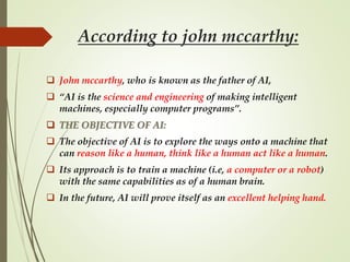 According to john mccarthy:
 John mccarthy, who is known as the father of AI,
 “AI is the science and engineering of making intelligent
machines, especially computer programs”.
 THE OBJECTIVE OF AI:
 The objective of AI is to explore the ways onto a machine that
can reason like a human, think like a human act like a human.
 Its approach is to train a machine (i.e, a computer or a robot)
with the same capabilities as of a human brain.
 In the future, AI will prove itself as an excellent helping hand.
 