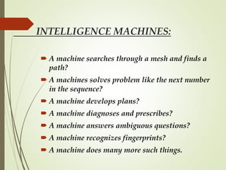 INTELLIGENCE MACHINES:
 A machine searches through a mesh and finds a
path?
 A machines solves problem like the next number
in the sequence?
 A machine develops plans?
 A machine diagnoses and prescribes?
 A machine answers ambiguous questions?
 A machine recognizes fingerprints?
 A machine does many more such things.
 
