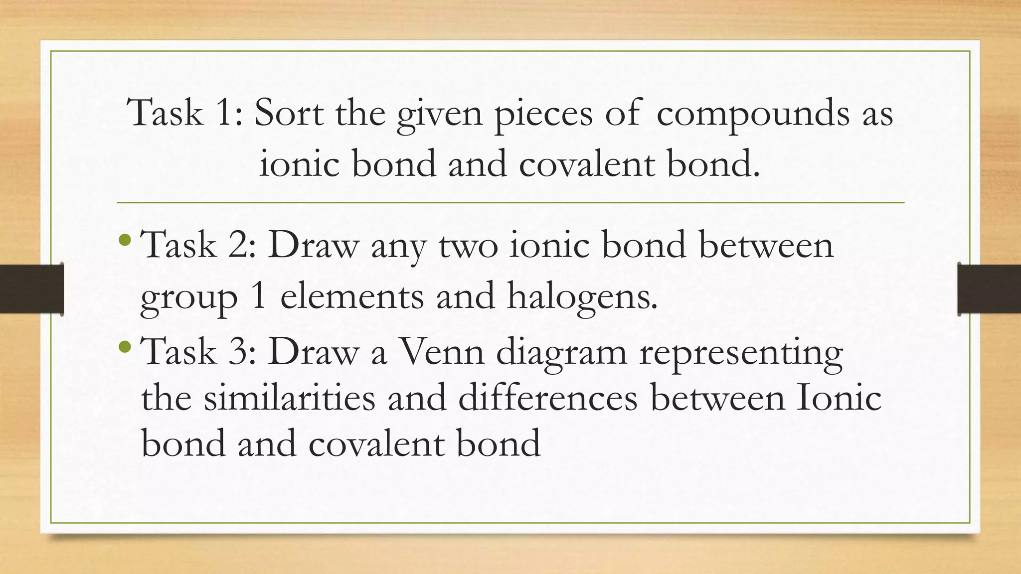 Task 1: Sort the given pieces of compounds as
ionic bond and covalent bond.
•Task 2: Draw any two ionic bond between
group 1 elements and halogens.
•Task 3: Draw a Venn diagram representing
the similarities and differences between Ionic
bond and covalent bond
 