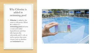 Why Chlorine is
added in
swimming pool
• Chlorine is added to the
water to kill germs. When
it is added to a
swimming pool, it forms
a weak acid called
hypochlorous acid that
kills bacteria like
salmonella and E. coli, as
well as germs that cause
viruses such as diarrhea
and swimmer's ear.
 