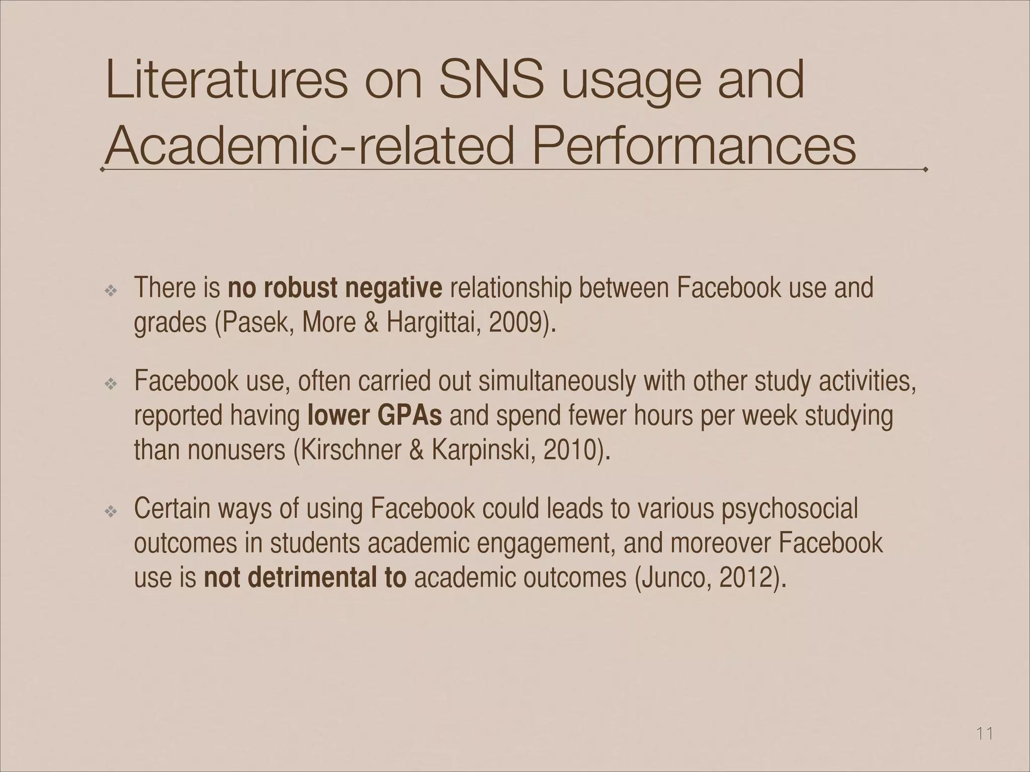 Literatures on SNS usage and
Academic-related Performances
!
❖ There is no robust negative relationship between Facebook use and
grades (Pasek, More & Hargittai, 2009).
❖ Facebook use, often carried out simultaneously with other study activities,
reported having lower GPAs and spend fewer hours per week studying
than nonusers (Kirschner & Karpinski, 2010).
❖ Certain ways of using Facebook could leads to various psychosocial
outcomes in students academic engagement, and moreover Facebook
use is not detrimental to academic outcomes (Junco, 2012).
!11
 