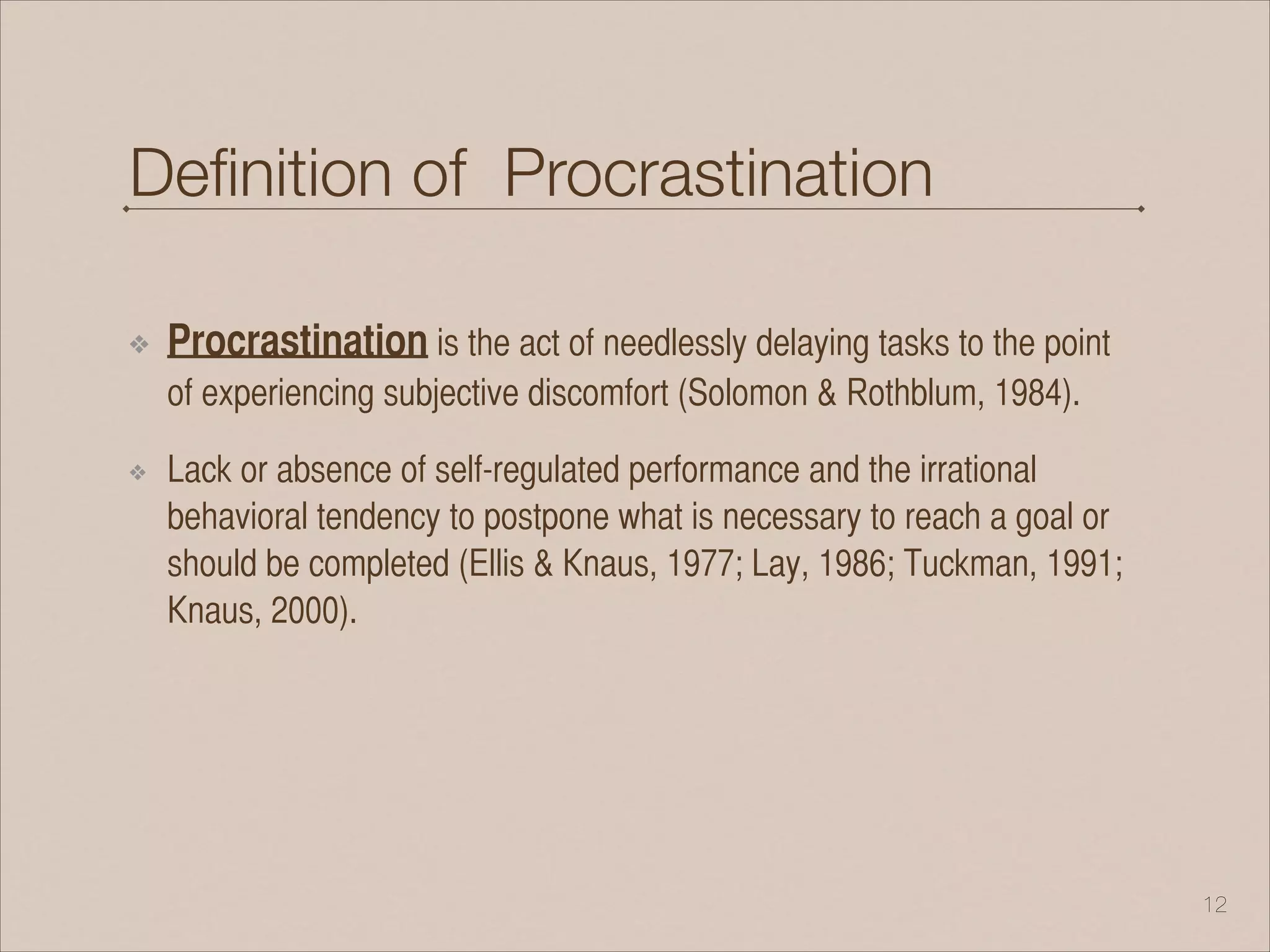 Deﬁnition of Procrastination
❖ Procrastination is the act of needlessly delaying tasks to the point
of experiencing subjective discomfort (Solomon & Rothblum, 1984).
❖ Lack or absence of self-regulated performance and the irrational
behavioral tendency to postpone what is necessary to reach a goal or
should be completed (Ellis & Knaus, 1977; Lay, 1986; Tuckman, 1991;
Knaus, 2000).
!12
 