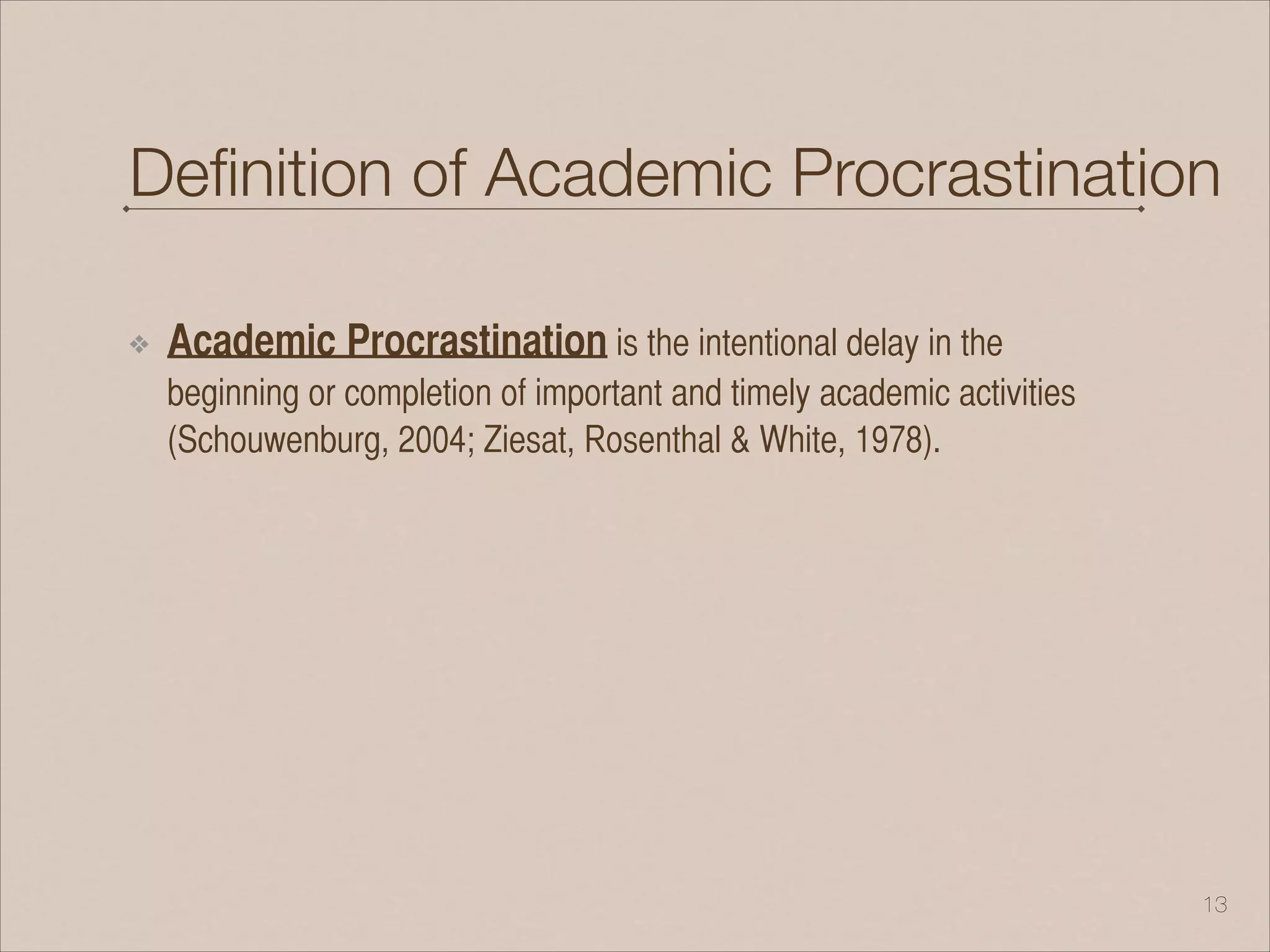 Deﬁnition of Academic Procrastination
❖ Academic Procrastination is the intentional delay in the
beginning or completion of important and timely academic activities
(Schouwenburg, 2004; Ziesat, Rosenthal & White, 1978).
!13
 