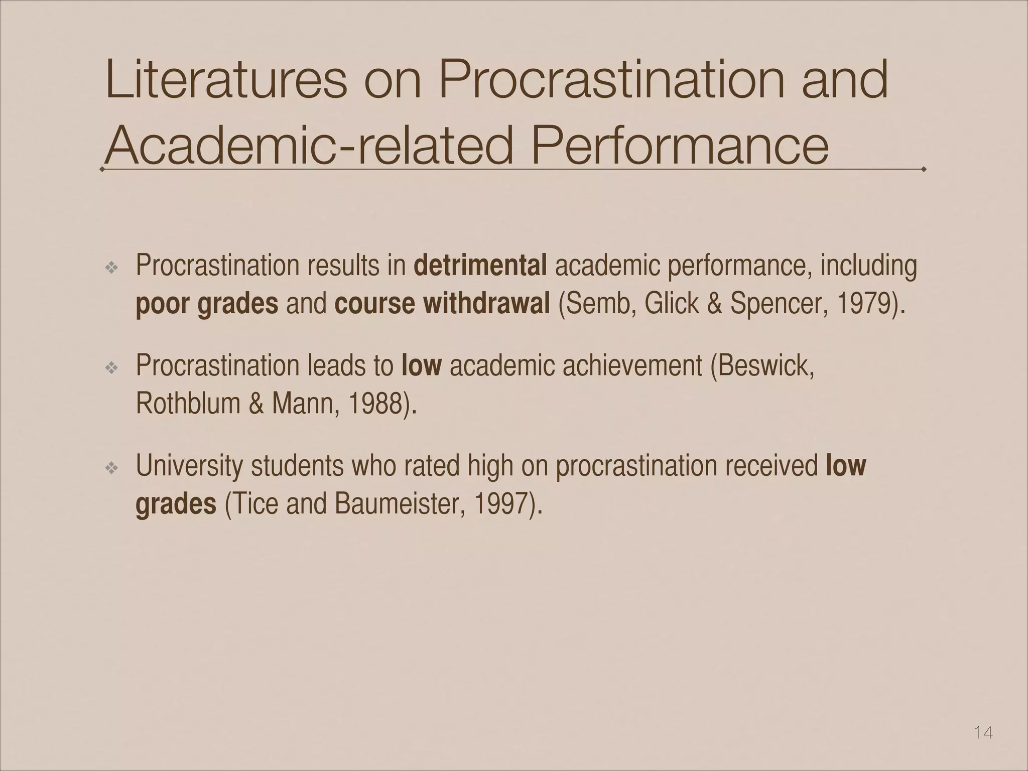 Literatures on Procrastination and
Academic-related Performance
❖ Procrastination results in detrimental academic performance, including
poor grades and course withdrawal (Semb, Glick & Spencer, 1979).
❖ Procrastination leads to low academic achievement (Beswick,
Rothblum & Mann, 1988).
❖ University students who rated high on procrastination received low
grades (Tice and Baumeister, 1997).
!14
 