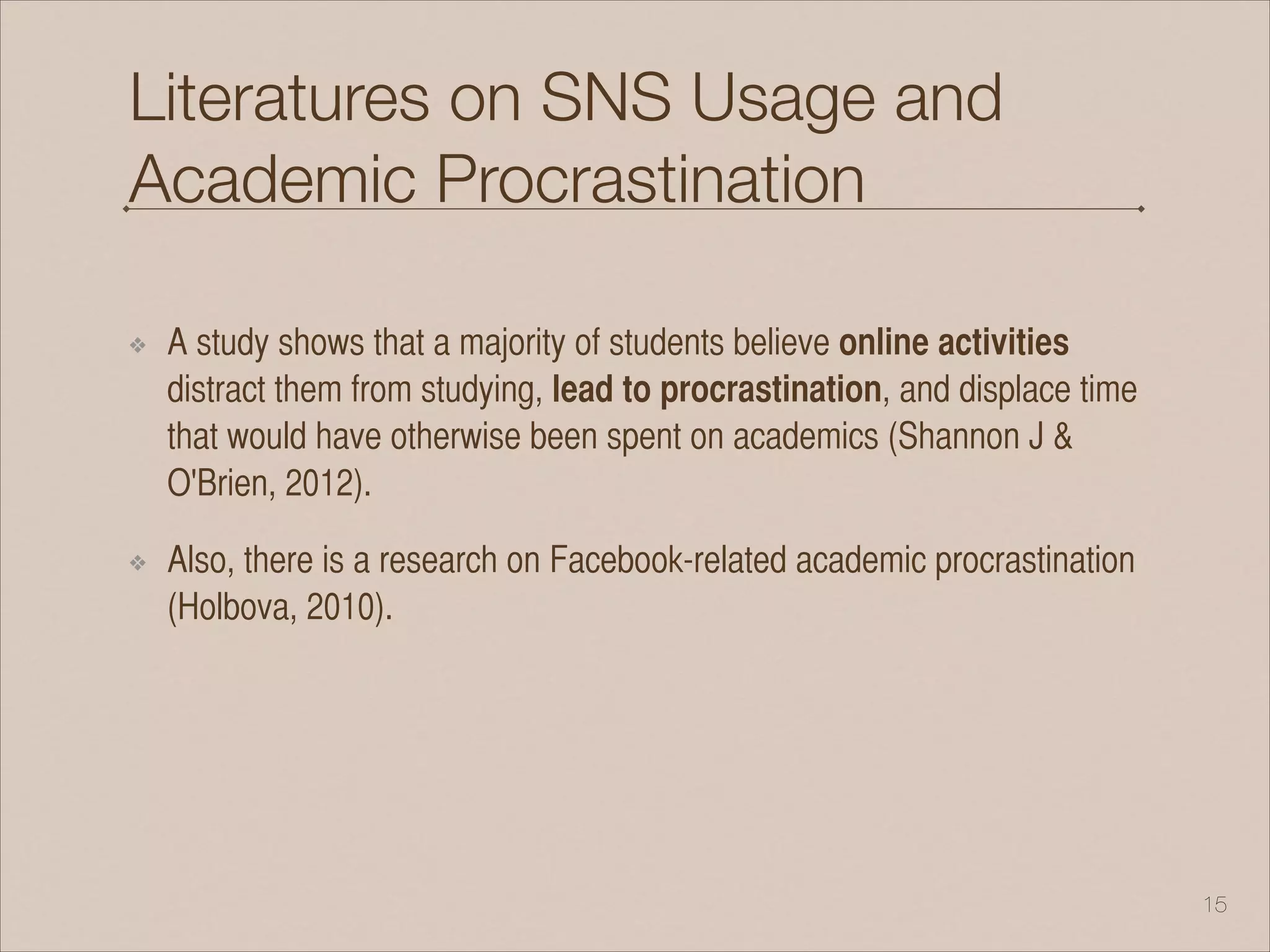 Literatures on SNS Usage and
Academic Procrastination
❖ A study shows that a majority of students believe online activities
distract them from studying, lead to procrastination, and displace time
that would have otherwise been spent on academics (Shannon J &
O'Brien, 2012).
❖ Also, there is a research on Facebook-related academic procrastination
(Holbova, 2010).
!15
 