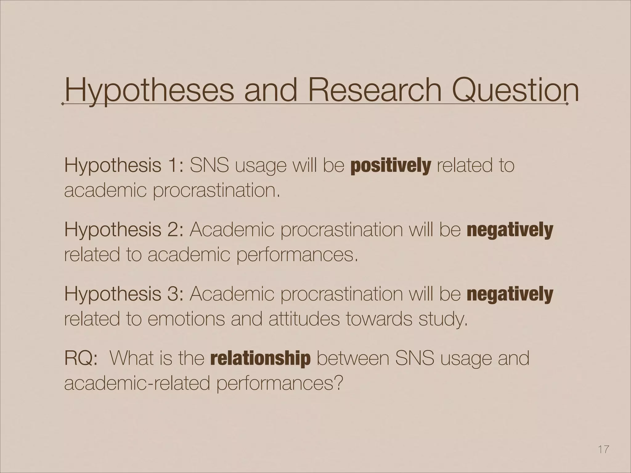 Hypotheses and Research Question
Hypothesis 1: SNS usage will be positively related to
academic procrastination.
Hypothesis 2: Academic procrastination will be negatively
related to academic performances.
Hypothesis 3: Academic procrastination will be negatively
related to emotions and attitudes towards study.
RQ: What is the relationship between SNS usage and
academic-related performances?
!17
 