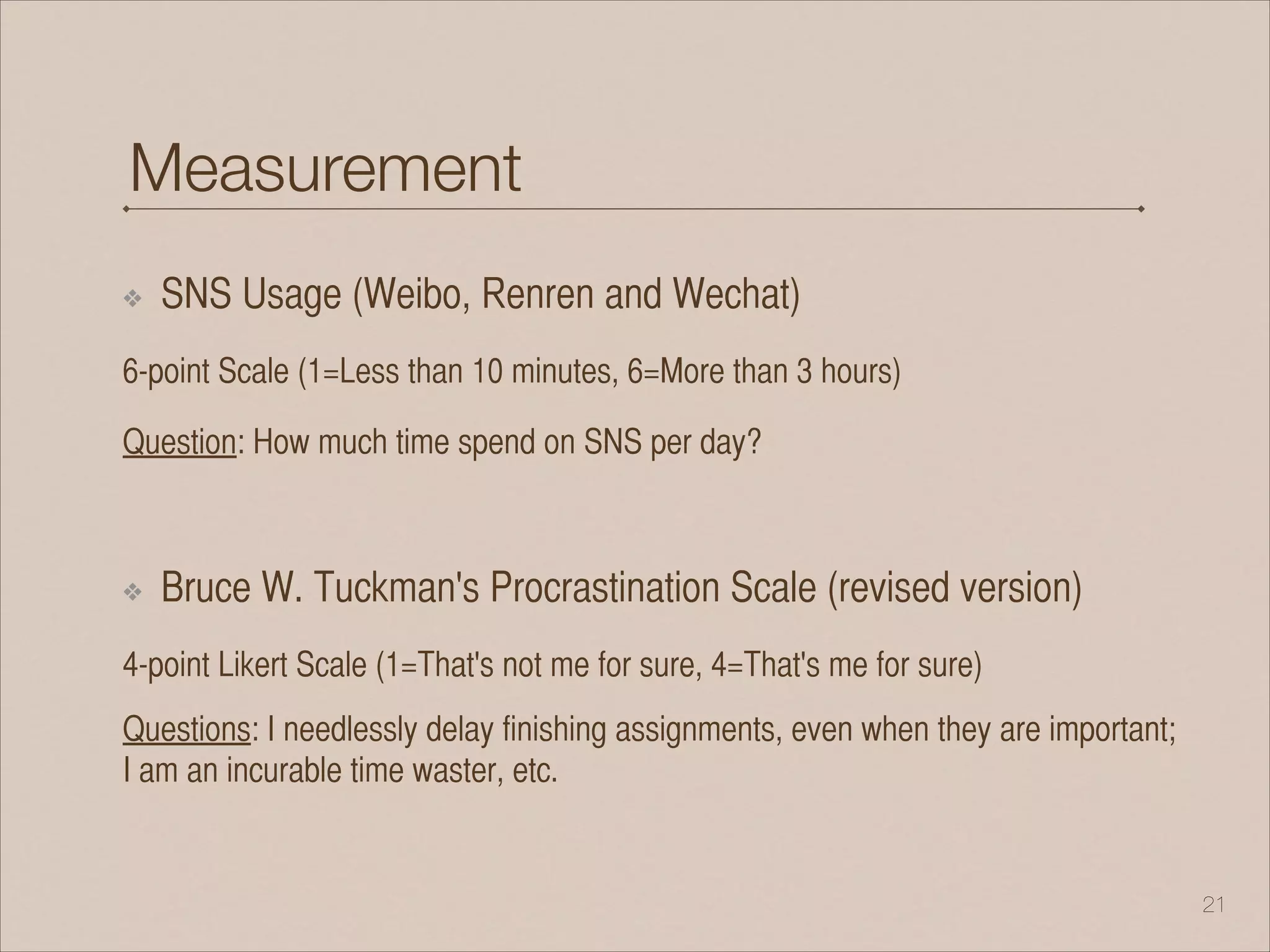 Measurement
❖ SNS Usage (Weibo, Renren and Wechat)
6-point Scale (1=Less than 10 minutes, 6=More than 3 hours)
Question: How much time spend on SNS per day?
!
❖ Bruce W. Tuckman's Procrastination Scale (revised version)
4-point Likert Scale (1=That's not me for sure, 4=That's me for sure)
Questions: I needlessly delay finishing assignments, even when they are important;
I am an incurable time waster, etc.
!21
 