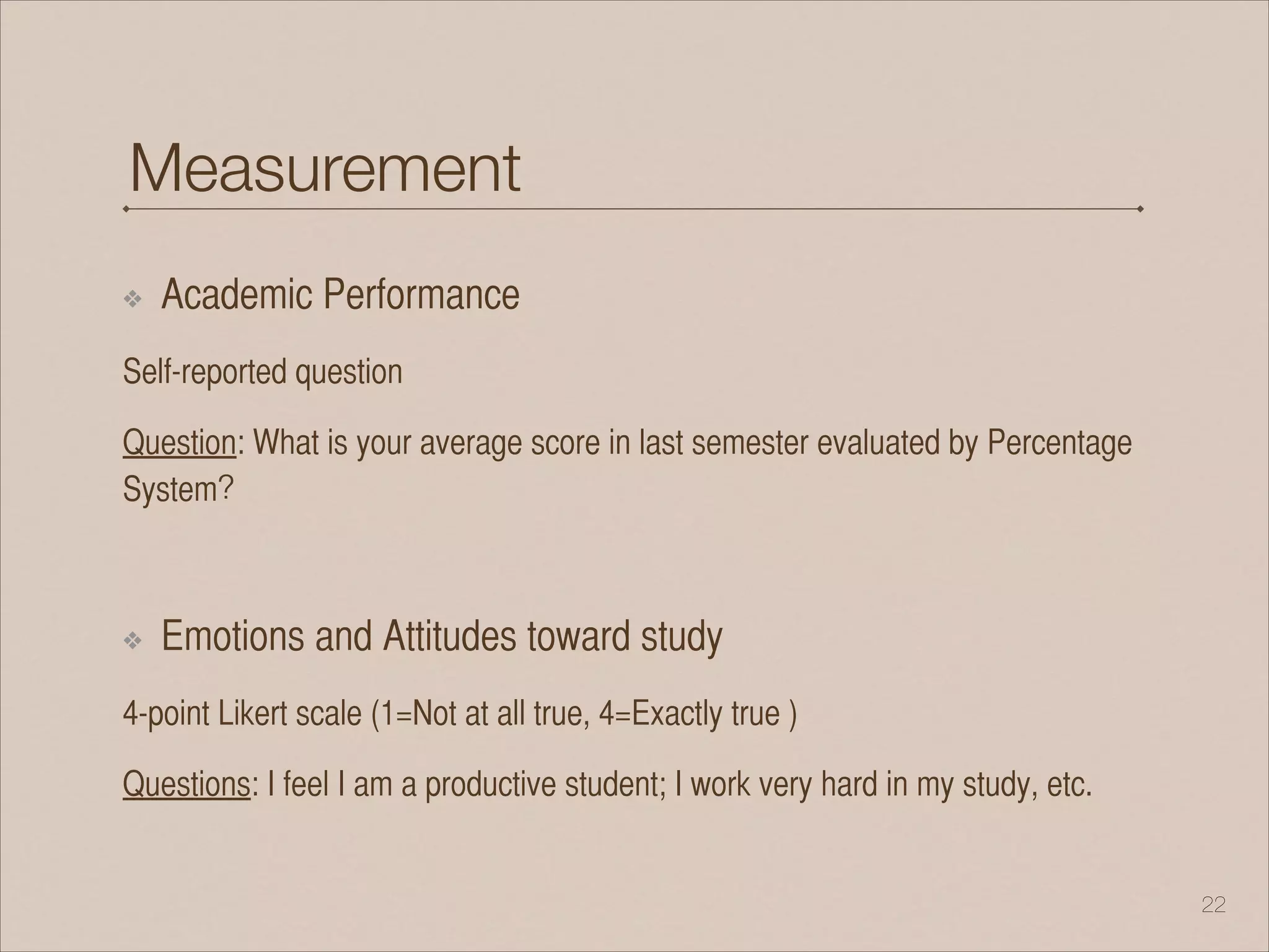 Measurement
❖ Academic Performance
Self-reported question
Question: What is your average score in last semester evaluated by Percentage
System？
!
❖ Emotions and Attitudes toward study
4-point Likert scale (1=Not at all true, 4=Exactly true )
Questions: I feel I am a productive student; I work very hard in my study, etc.
!22
 