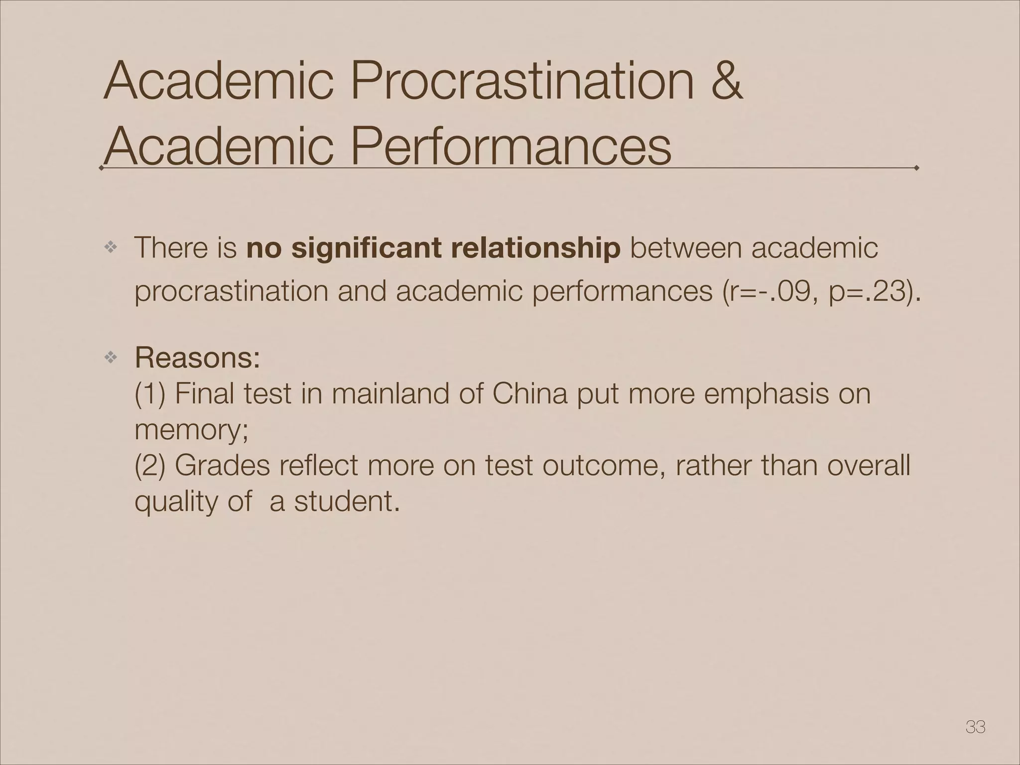 Academic Procrastination &
Academic Performances
❖ There is no significant relationship between academic
procrastination and academic performances (r=-.09, p=.23).
❖ Reasons: 
(1) Final test in mainland of China put more emphasis on
memory; 
(2) Grades reflect more on test outcome, rather than overall
quality of a student.
!33
 