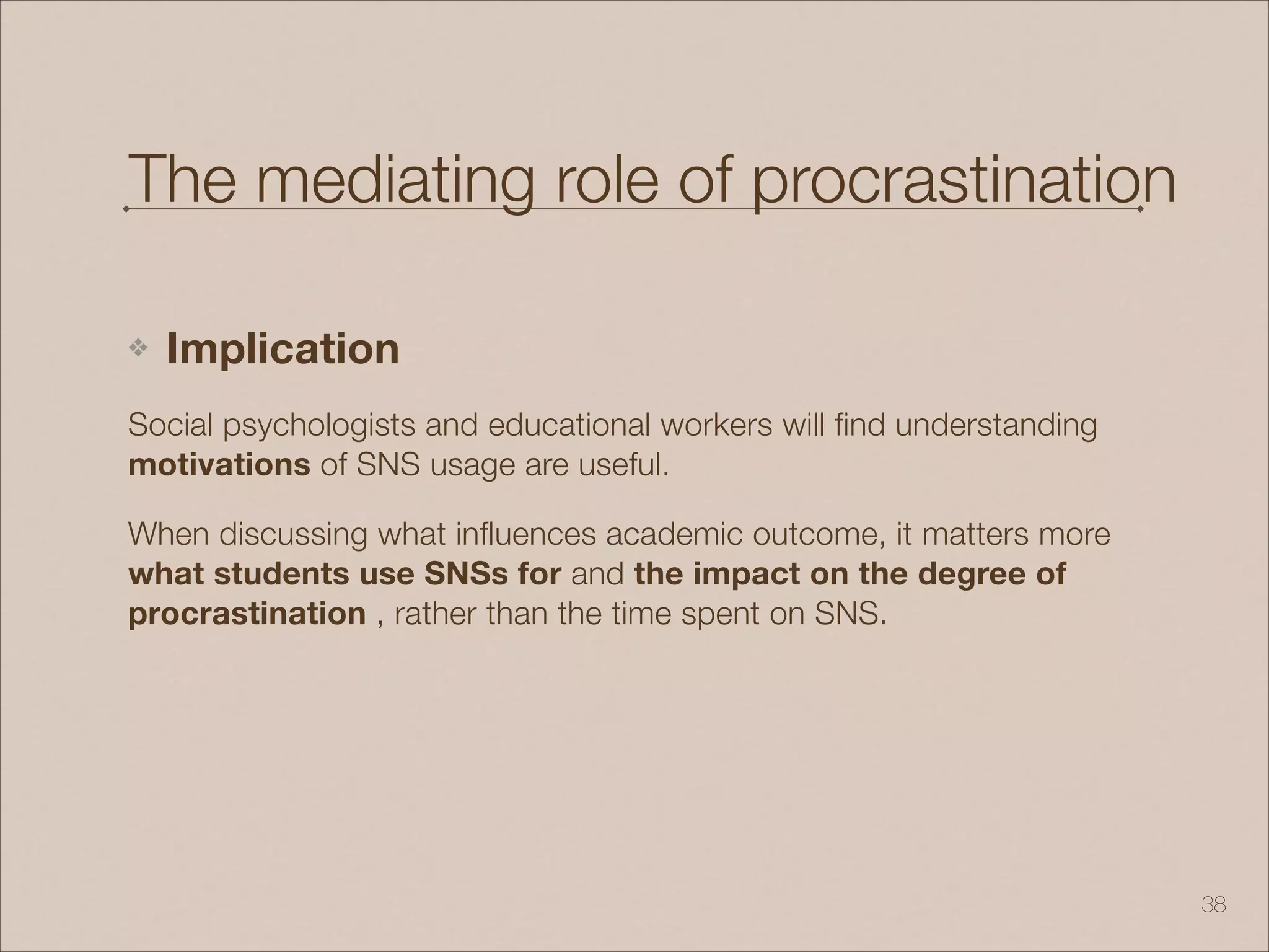 The mediating role of procrastination
❖ Implication
Social psychologists and educational workers will find understanding
motivations of SNS usage are useful.
When discussing what influences academic outcome, it matters more
what students use SNSs for and the impact on the degree of
procrastination , rather than the time spent on SNS.
!38
 