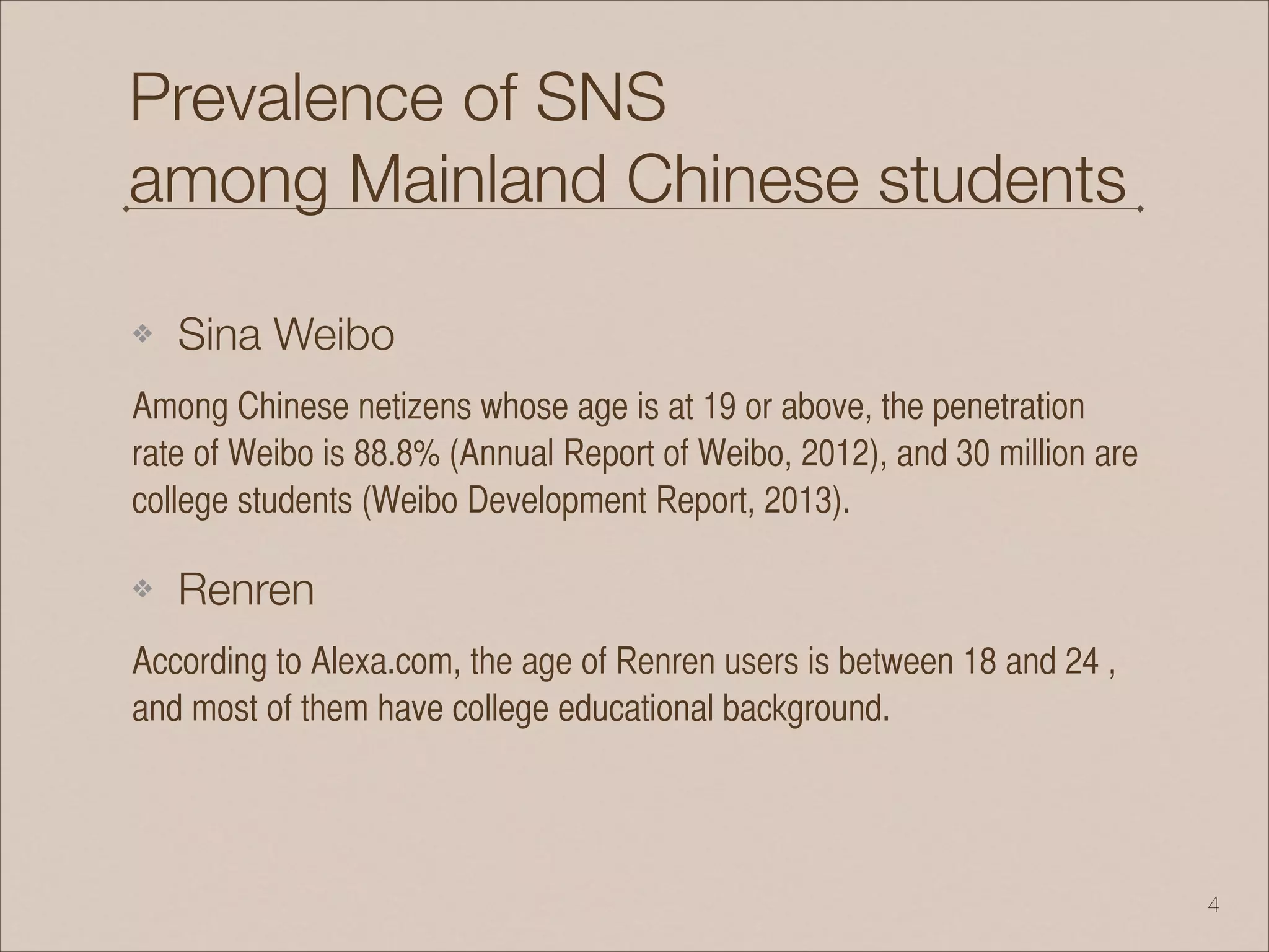 Prevalence of SNS
among Mainland Chinese students
❖ Sina Weibo
Among Chinese netizens whose age is at 19 or above, the penetration
rate of Weibo is 88.8% (Annual Report of Weibo, 2012), and 30 million are
college students (Weibo Development Report, 2013).
❖ Renren
According to Alexa.com, the age of Renren users is between 18 and 24 ,
and most of them have college educational background.
!4
 