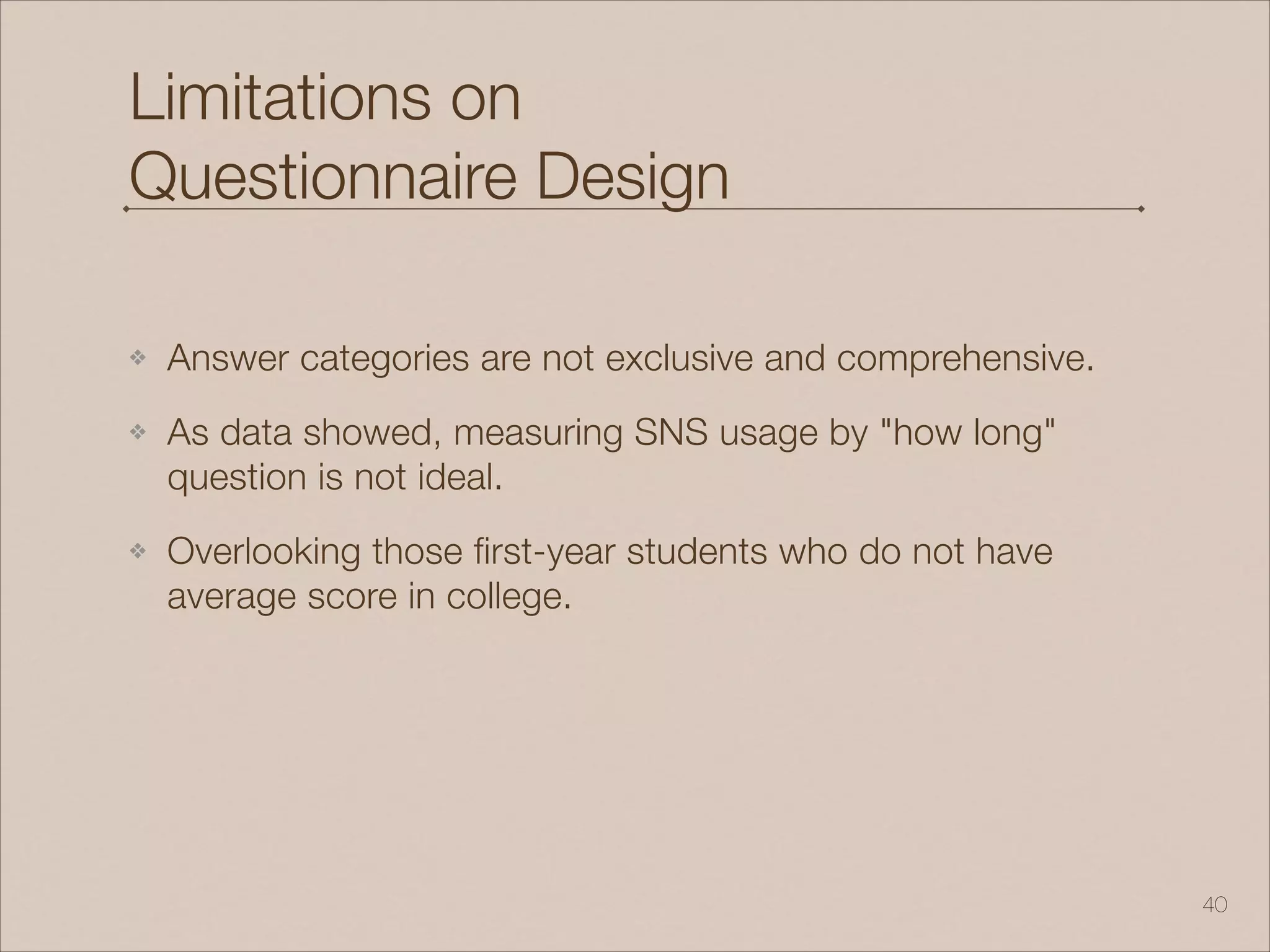 Limitations on
Questionnaire Design
❖ Answer categories are not exclusive and comprehensive.
❖ As data showed, measuring SNS usage by "how long"
question is not ideal.
❖ Overlooking those first-year students who do not have
average score in college.
!40
 