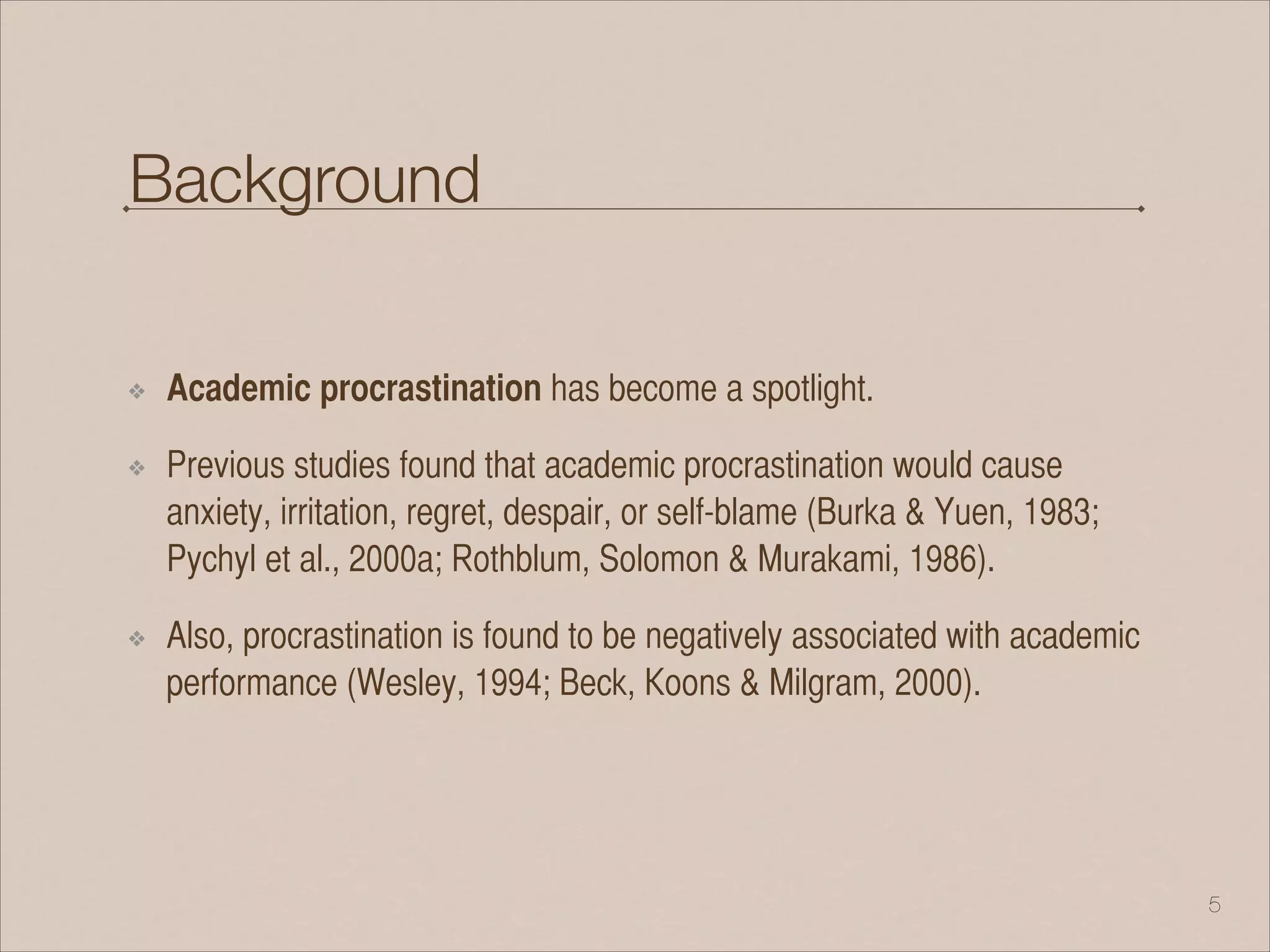 Background
❖ Academic procrastination has become a spotlight.
❖ Previous studies found that academic procrastination would cause
anxiety, irritation, regret, despair, or self-blame (Burka & Yuen, 1983;
Pychyl et al., 2000a; Rothblum, Solomon & Murakami, 1986).
❖ Also, procrastination is found to be negatively associated with academic
performance (Wesley, 1994; Beck, Koons & Milgram, 2000).
!5
 