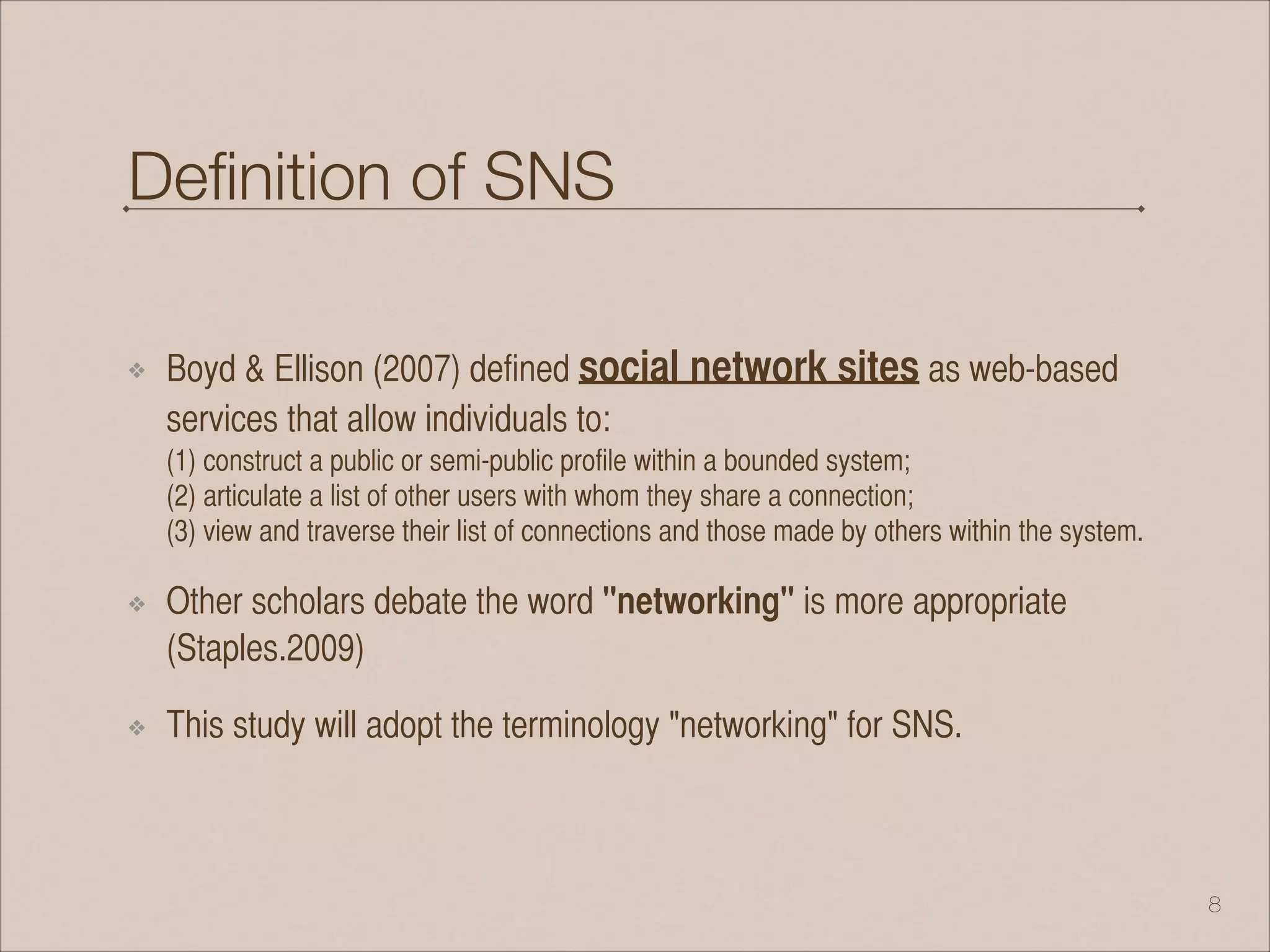 Deﬁnition of SNS
❖ Boyd & Ellison (2007) defined social network sites as web-based
services that allow individuals to: 
(1) construct a public or semi-public profile within a bounded system; 
(2) articulate a list of other users with whom they share a connection; 
(3) view and traverse their list of connections and those made by others within the system.
❖ Other scholars debate the word "networking" is more appropriate
(Staples.2009)
❖ This study will adopt the terminology "networking" for SNS.
!8
 