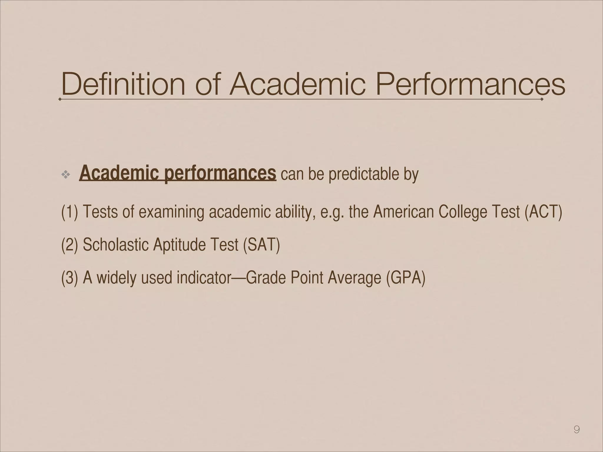 Deﬁnition of Academic Performances
❖ Academic performances can be predictable by
(1) Tests of examining academic ability, e.g. the American College Test (ACT)
(2) Scholastic Aptitude Test (SAT)
(3) A widely used indicator—Grade Point Average (GPA)
!9
 