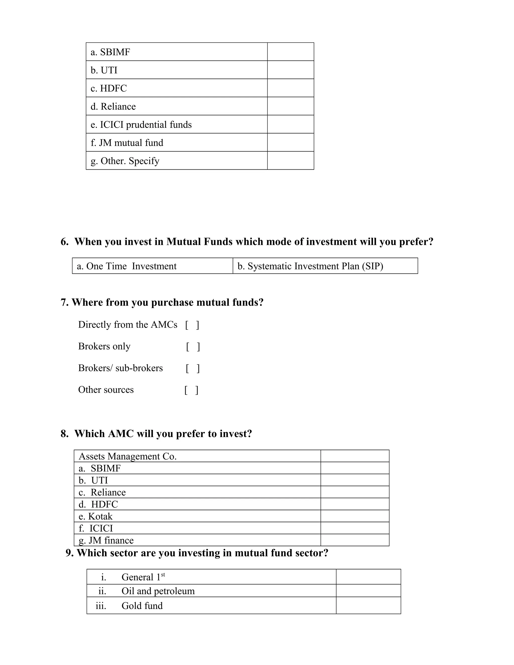 a. SBIMF
b. UTI
c. HDFC
d. Reliance
e. ICICI prudential funds
f. JM mutual fund
g. Other. Specify
6. When you invest in Mutual Funds which mode of investment will you prefer?
a. One Time Investment b. Systematic Investment Plan (SIP)
7. Where from you purchase mutual funds?
Directly from the AMCs [ ]
Brokers only [ ]
Brokers/ sub-brokers [ ]
Other sources [ ]
8. Which AMC will you prefer to invest?
Assets Management Co.
a. SBIMF
b. UTI
c. Reliance
d. HDFC
e. Kotak
f. ICICI
g. JM finance
9. Which sector are you investing in mutual fund sector?
i. General 1st
ii. Oil and petroleum
iii. Gold fund
 