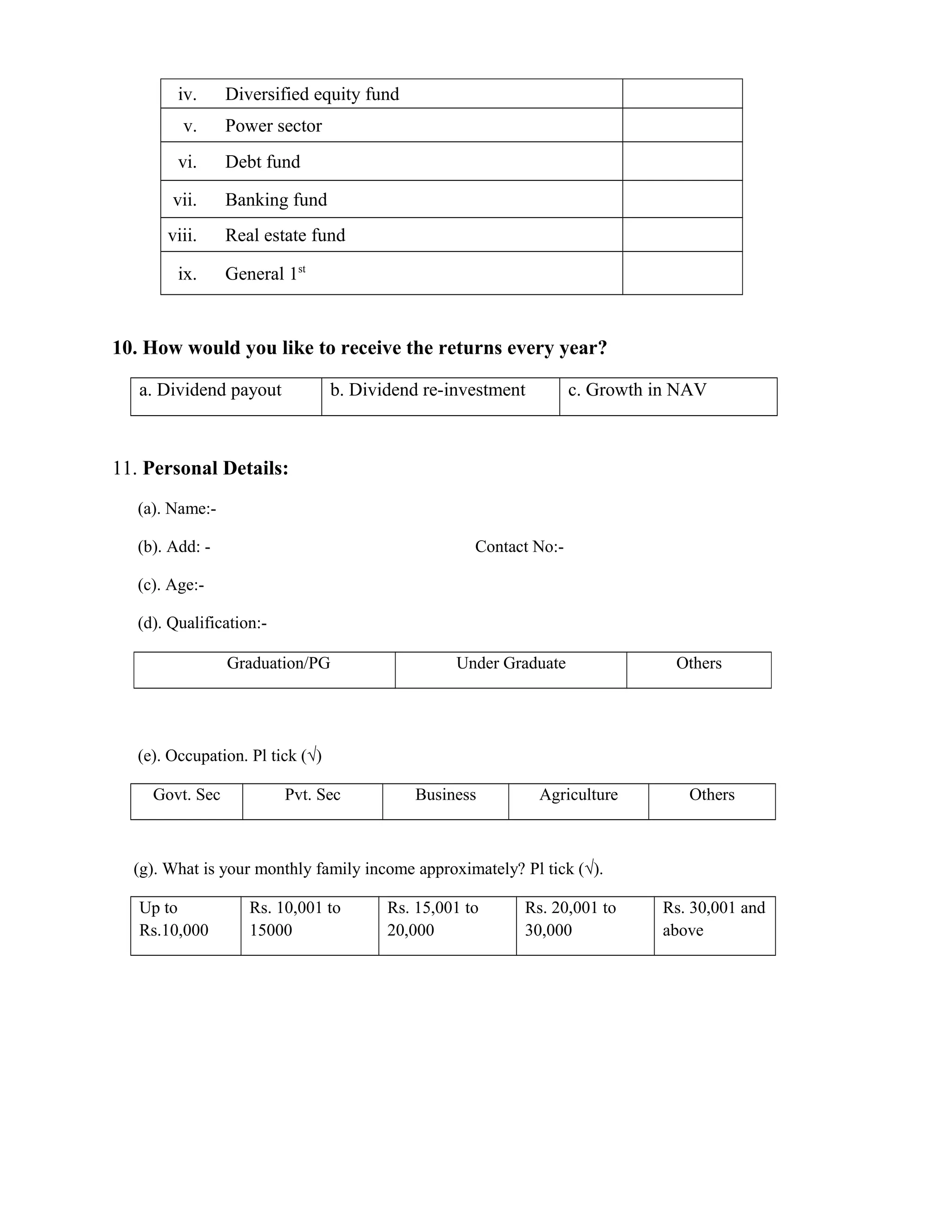 iv. Diversified equity fund
v. Power sector
vi. Debt fund
vii. Banking fund
viii. Real estate fund
ix. General 1st
10. How would you like to receive the returns every year?
a. Dividend payout b. Dividend re-investment c. Growth in NAV
11. Personal Details:
(a). Name:-
(b). Add: - Contact No:-
(c). Age:-
(d). Qualification:-
(e). Occupation. Pl tick (√)
Govt. Sec Pvt. Sec Business Agriculture Others
(g). What is your monthly family income approximately? Pl tick (√).
Up to
Rs.10,000
Rs. 10,001 to
15000
Rs. 15,001 to
20,000
Rs. 20,001 to
30,000
Rs. 30,001 and
above
Graduation/PG Under Graduate Others
 