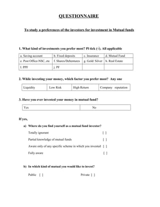 QUESTIONNAIRE
To study a preferences of the investors for investment in Mutual funds
1. What kind of investments you prefer most? Pl tick (√). All applicable
a. Saving account b. Fixed deposits c. Insurance d. Mutual Fund
e. Post Office-NSC, etc f. Shares/Debentures g. Gold/ Silver h. Real Estate
I. PPF j. PF
2. While investing your money, which factor you prefer most? Any one
Liquidity Low Risk High Return Company reputation
3. Have you ever invested your money in mutual fund?
Yes No
If yes,
a) Where do you find yourself as a mutual fund investor?
Totally ignorant [ ]
Partial knowledge of mutual funds [ ]
Aware only of any specific scheme in which you invested [ ]
Fully aware [ ]
b) In which kind of mutual you would like to invest?
Public [ ] Private [ ]
 