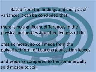 Based from the findings and analysis of
variances it can be concluded that

there is no significant differences in the
physical properties and effectiveness of the

organic mosquito coil made from the
pulverized form of Leucena glauca Linn leaves

and seeds as compared to the commercially
sold mosquito coil.
 