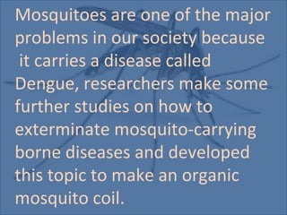 Mosquitoes are one of the major
problems in our society because
 it carries a disease called
Dengue, researchers make some
further studies on how to
exterminate mosquito-carrying
borne diseases and developed
this topic to make an organic
mosquito coil.
 