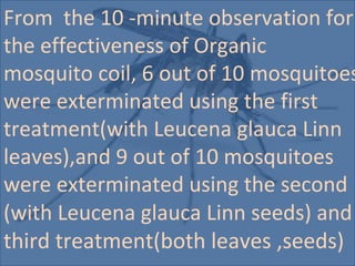 From the 10 -minute observation for
the effectiveness of Organic
mosquito coil, 6 out of 10 mosquitoes
were exterminated using the first
treatment(with Leucena glauca Linn
leaves),and 9 out of 10 mosquitoes
were exterminated using the second
(with Leucena glauca Linn seeds) and
third treatment(both leaves ,seeds)
 