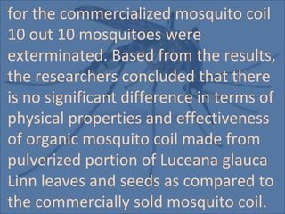 for the commercialized mosquito coil
10 out 10 mosquitoes were
exterminated. Based from the results,
the researchers concluded that there
is no significant difference in terms of
physical properties and effectiveness
of organic mosquito coil made from
pulverized portion of Luceana glauca
Linn leaves and seeds as compared to
the commercially sold mosquito coil.
 