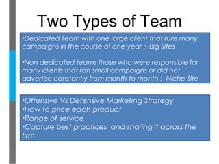 Two Types of Team
•Dedicated Team with one large client that runs many
campaigns in the course of one year :- Big Sites

•Non dedicated teams those who were responsible for
many clients that ran small campaigns or did not
advertise constantly from month to month :- Niche Site


•Offensive Vs Defensive Marketing Strategy
•How to price each product
•Range of service
•Capture best practices and sharing it across the
firm
 