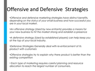 Offensive and Defensive Strategies
 •Offensive and defensive marketing strategies have distinct benefits,
 depending on the status of your small business and how successful you
 are in your local market.

 •An offensive strategy (Used by new entrants) provides a means for
 your new business to hit the market strong and establish a presence

 •A defensive strategy (Used by established players) can help keep you
 at the top of your local industry.

 •Defensive Strategies Generally deal with re-enforcement of its
 product with customers

 •Offensive strategies try to explain why there product is better than the
 existing competition

 • Each type of marketing requires careful planning and resource
 allocation to reach the largest number of consumers.
 