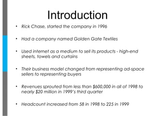 Introduction
•   Rick Chase, started the company in 1996

•   Had a company named Golden Gate Textiles

•   Used internet as a medium to sell its products - high-end
    sheets, towels and curtains

•   Their business model changed from representing ad-space
    sellers to representing buyers

•   Revenues sprouted from less than $600,000 in all of 1998 to
    nearly $20 million in 1999’s third quarter

•   Headcount increased from 58 in 1998 to 225 in 1999
 