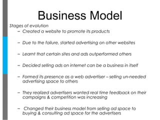 Business Model
Stages of evolution
    – Created a website to promote its products

   – Due to the failure, started advertising on other websites

   – Learnt that certain sites and ads outperformed others

   – Decided selling ads on internet can be a business in itself

   – Formed its presence as a web advertiser – selling un-needed
     advertising space to others

   – They realized advertisers wanted real time feedback on their
     campaigns & competition was increasing

   – Changed their business model from selling ad space to
     buying & consulting ad space for the advertisers
 
